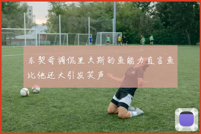 东契奇调侃里夫斯钓鱼能力直言鱼比他还大引发笑声