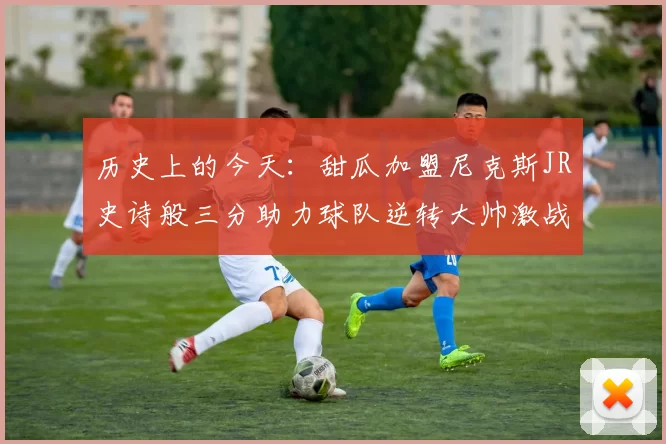 历史上的今天：甜瓜加盟尼克斯JR史诗般三分助力球队逆转大帅激战指环王