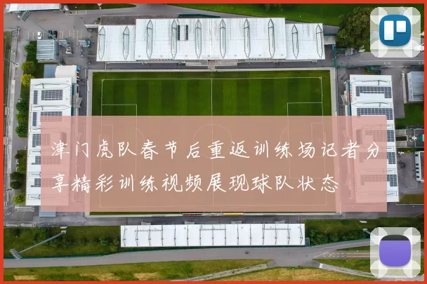 津门虎队春节后重返训练场记者分享精彩训练视频展现球队状态