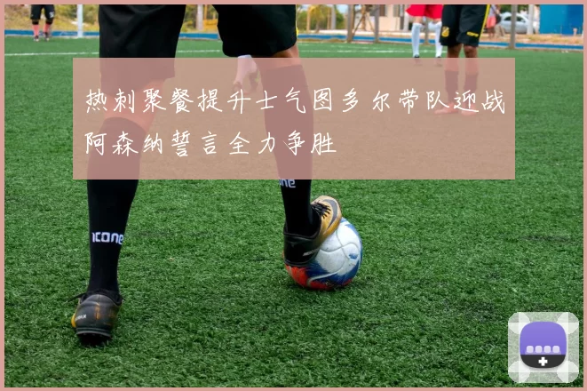热刺聚餐提升士气图多尔带队迎战阿森纳誓言全力争胜