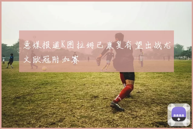 意媒报道K图拉姆已康复有望出战尤文欧冠附加赛