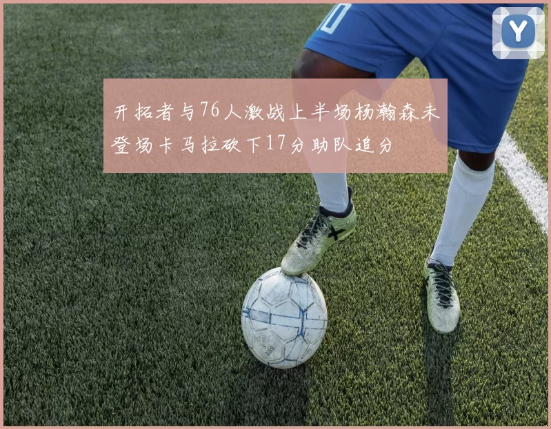 开拓者与76人激战上半场杨瀚森未登场卡马拉砍下17分助队追分