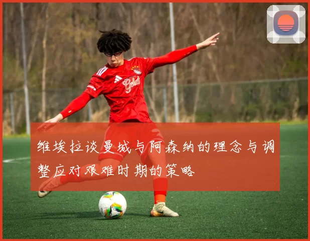 维埃拉谈曼城与阿森纳的理念与调整应对艰难时期的策略