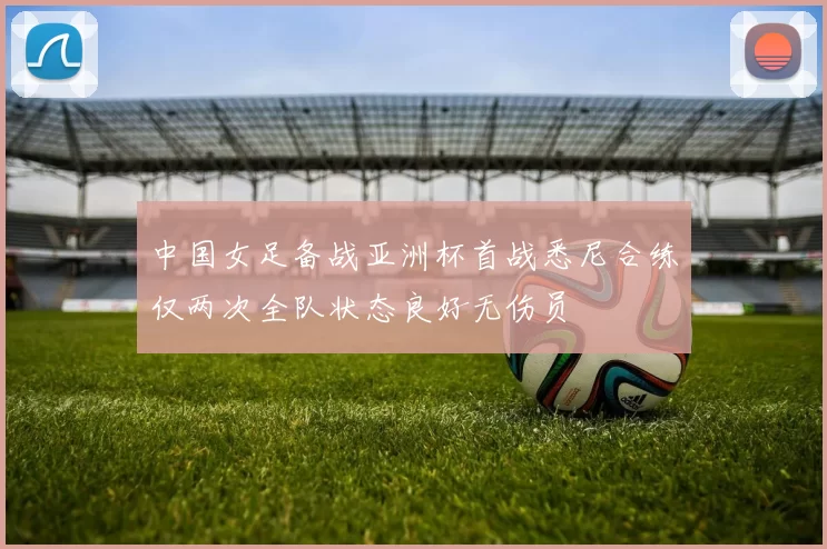 中国女足备战亚洲杯首战悉尼合练仅两次全队状态良好无伤员