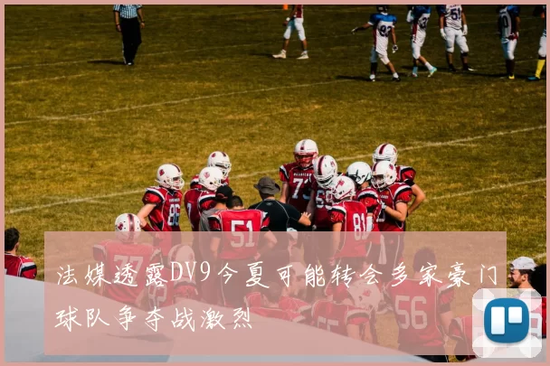 法媒透露DV9今夏可能转会多家豪门球队争夺战激烈