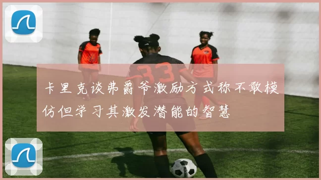 卡里克谈弗爵爷激励方式称不敢模仿但学习其激发潜能的智慧
