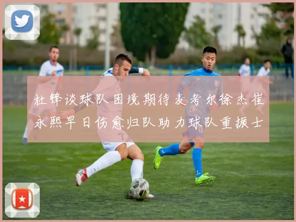 杜锋谈球队困境期待麦考尔徐杰崔永熙早日伤愈归队助力球队重振士气