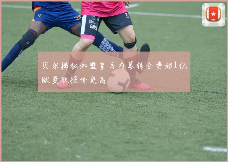 贝尔揭秘加盟皇马内幕转会费超1亿欧曼联报价更高
