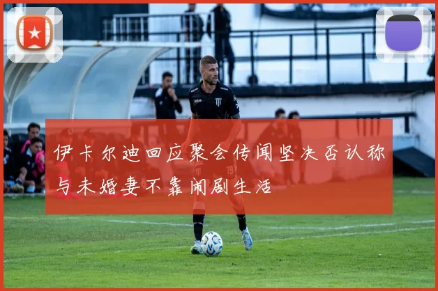 伊卡尔迪回应聚会传闻坚决否认称与未婚妻不靠闹剧生活