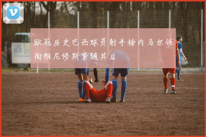 欧冠历史巴西球员射手榜内马尔领衔维尼修斯紧随其后