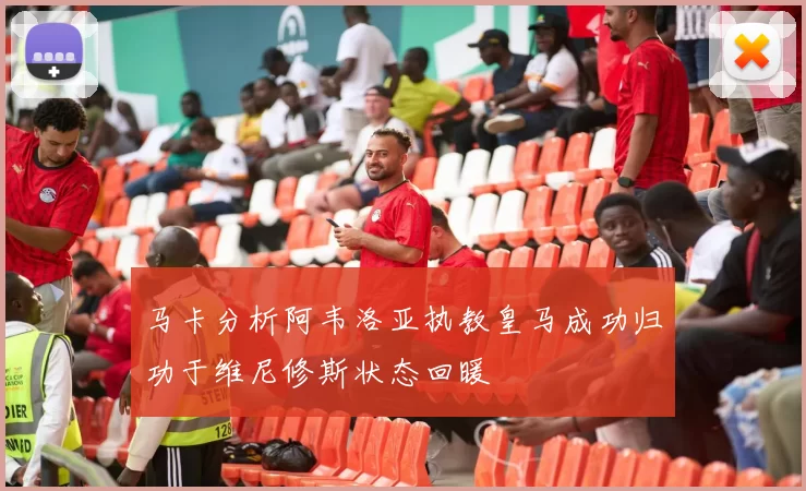 马卡分析阿韦洛亚执教皇马成功归功于维尼修斯状态回暖