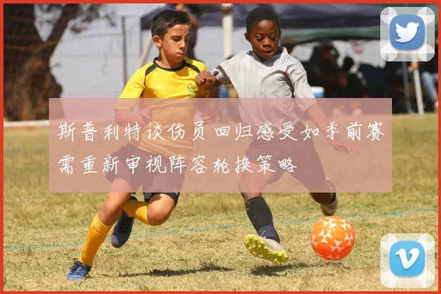 斯普利特谈伤员回归感受如季前赛需重新审视阵容轮换策略