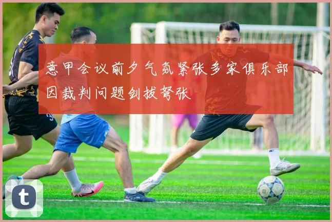 意甲会议前夕气氛紧张多家俱乐部因裁判问题剑拔弩张