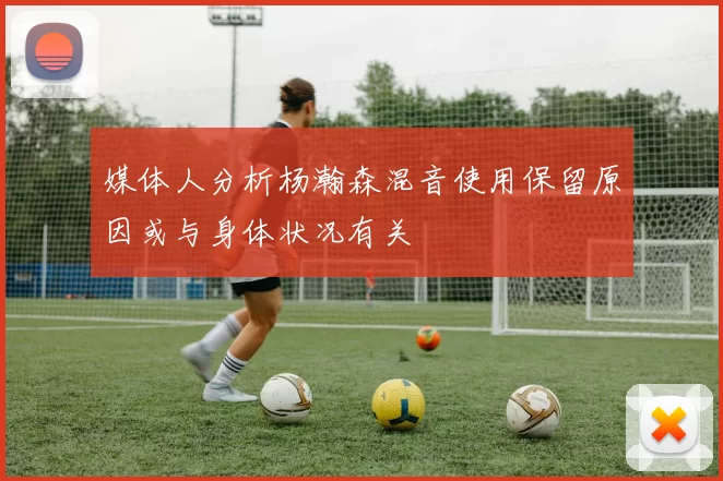 媒体人分析杨瀚森混音使用保留原因或与身体状况有关