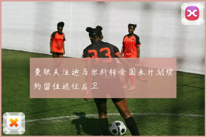 曼联关注迪马尔科转会国米计划续约留住这位后卫